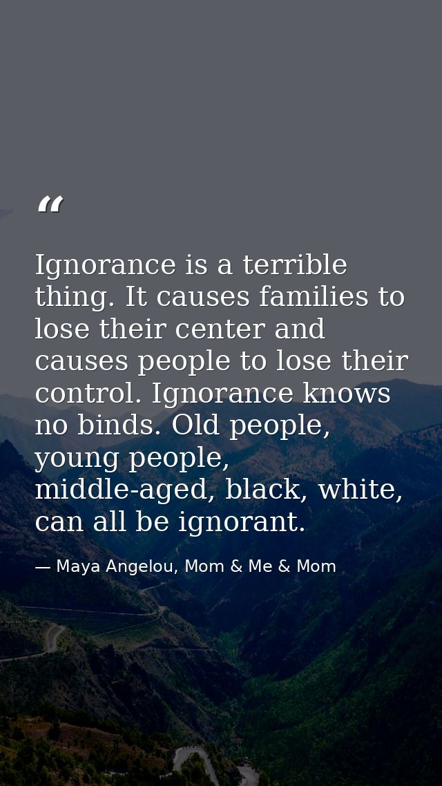 Ignorance is a terrible thing. It causes families to lose their center and causes people to lose their control. Ignoranc — Maya Angelou, Mom & Me & Mom