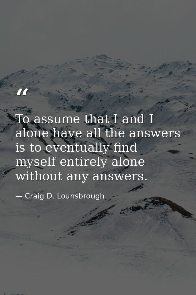 To assume that I and I alone have all the answers is to eventually find myself entirely alone without any answers. — Craig D. Lounsbrough