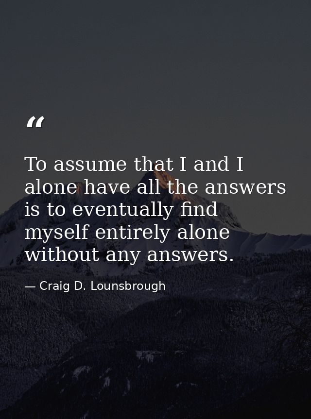 To assume that I and I alone have all the answers is to eventually find myself entirely alone without any answers. — Craig D. Lounsbrough