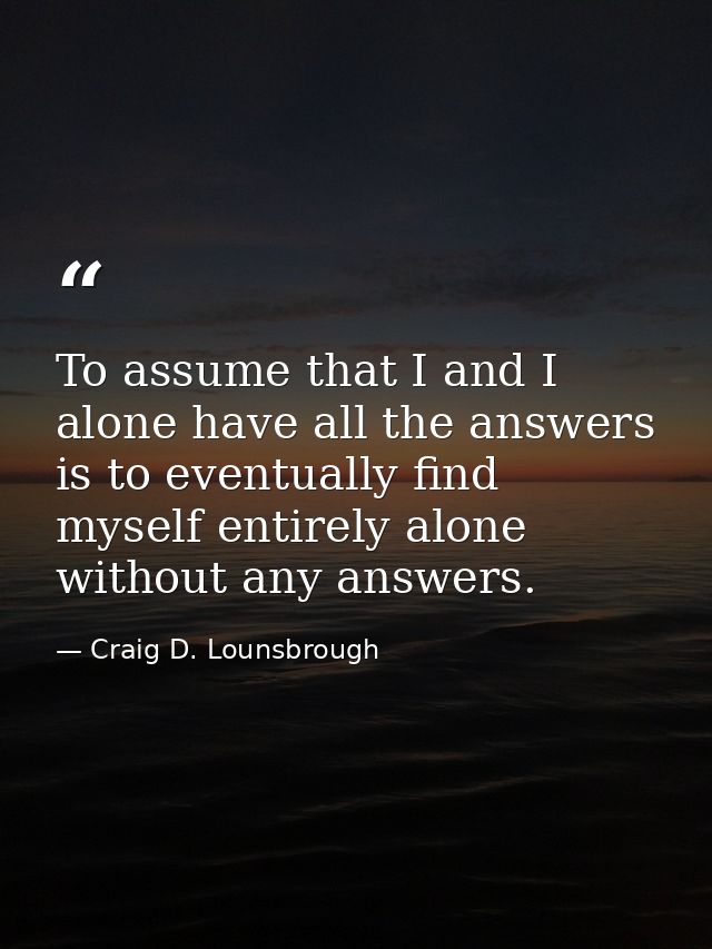 To assume that I and I alone have all the answers is to eventually find myself entirely alone without any answers. — Craig D. Lounsbrough