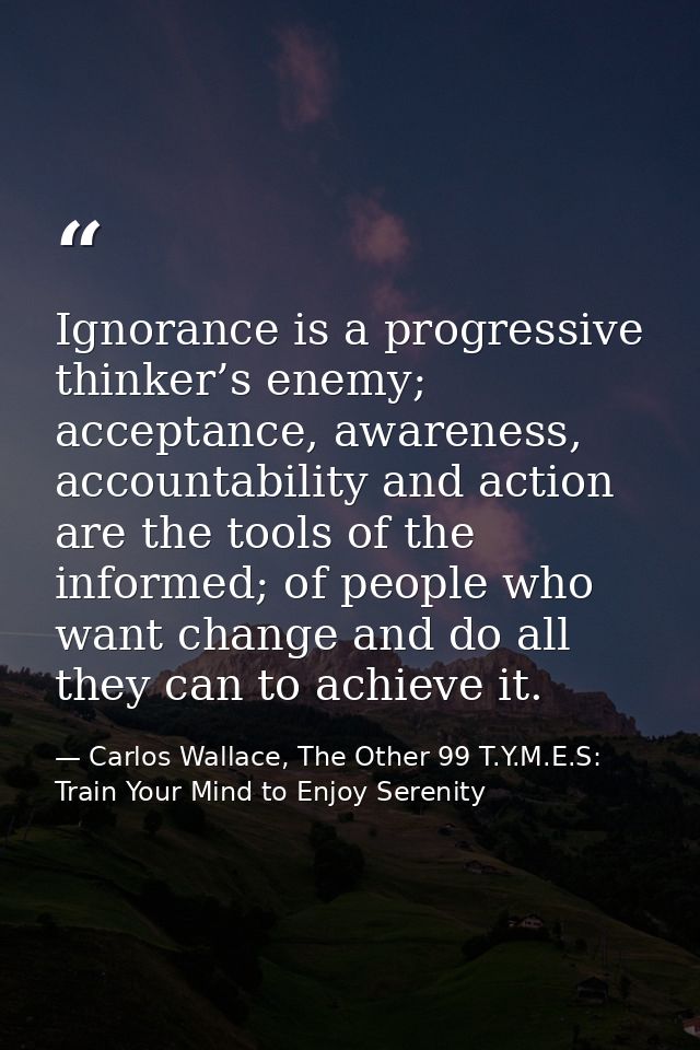 Ignorance is a progressive thinker’s enemy; acceptance, awareness, accountability and action are the tools of the inform — Carlos Wallace, The Other 99 T.Y.M.E.S: Train Your Mind to Enjoy Serenity