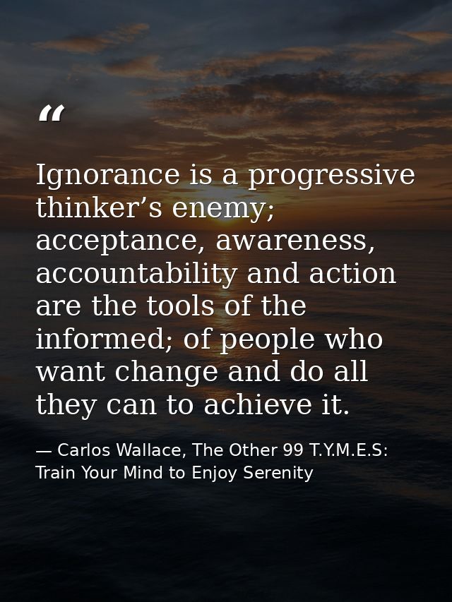 Ignorance is a progressive thinker’s enemy; acceptance, awareness, accountability and action are the tools of the inform — Carlos Wallace, The Other 99 T.Y.M.E.S: Train Your Mind to Enjoy Serenity