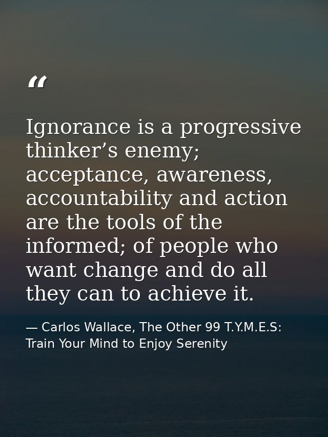 Ignorance is a progressive thinker’s enemy; acceptance, awareness, accountability and action are the tools of the inform — Carlos Wallace, The Other 99 T.Y.M.E.S: Train Your Mind to Enjoy Serenity