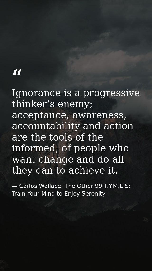 Ignorance is a progressive thinker’s enemy; acceptance, awareness, accountability and action are the tools of the inform — Carlos Wallace, The Other 99 T.Y.M.E.S: Train Your Mind to Enjoy Serenity