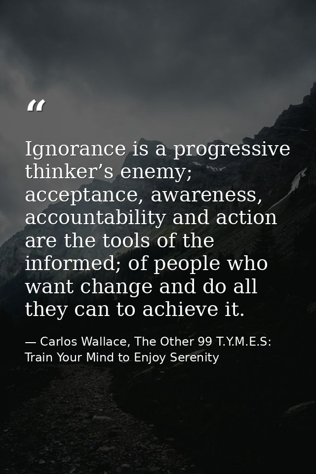 Ignorance is a progressive thinker’s enemy; acceptance, awareness, accountability and action are the tools of the inform — Carlos Wallace, The Other 99 T.Y.M.E.S: Train Your Mind to Enjoy Serenity