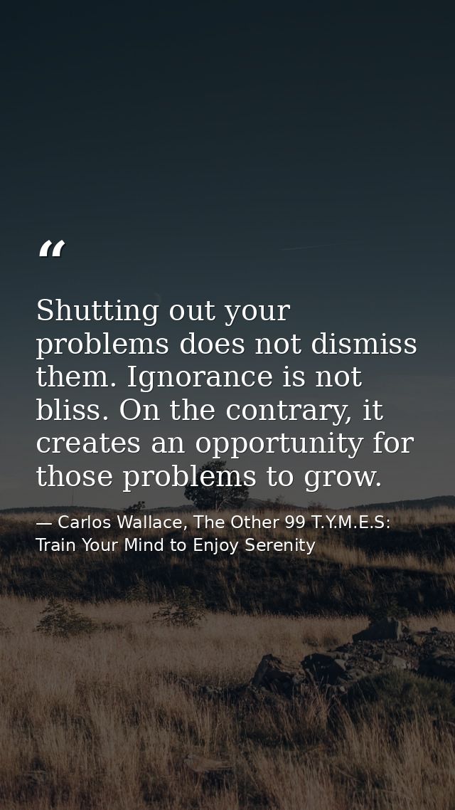 Shutting out your problems does not dismiss them. Ignorance is not bliss. On the contrary, it creates an opportunity for — Carlos Wallace, The Other 99 T.Y.M.E.S: Train Your Mind to Enjoy Serenity