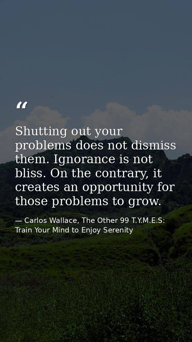 Shutting out your problems does not dismiss them. Ignorance is not bliss. On the contrary, it creates an opportunity for — Carlos Wallace, The Other 99 T.Y.M.E.S: Train Your Mind to Enjoy Serenity
