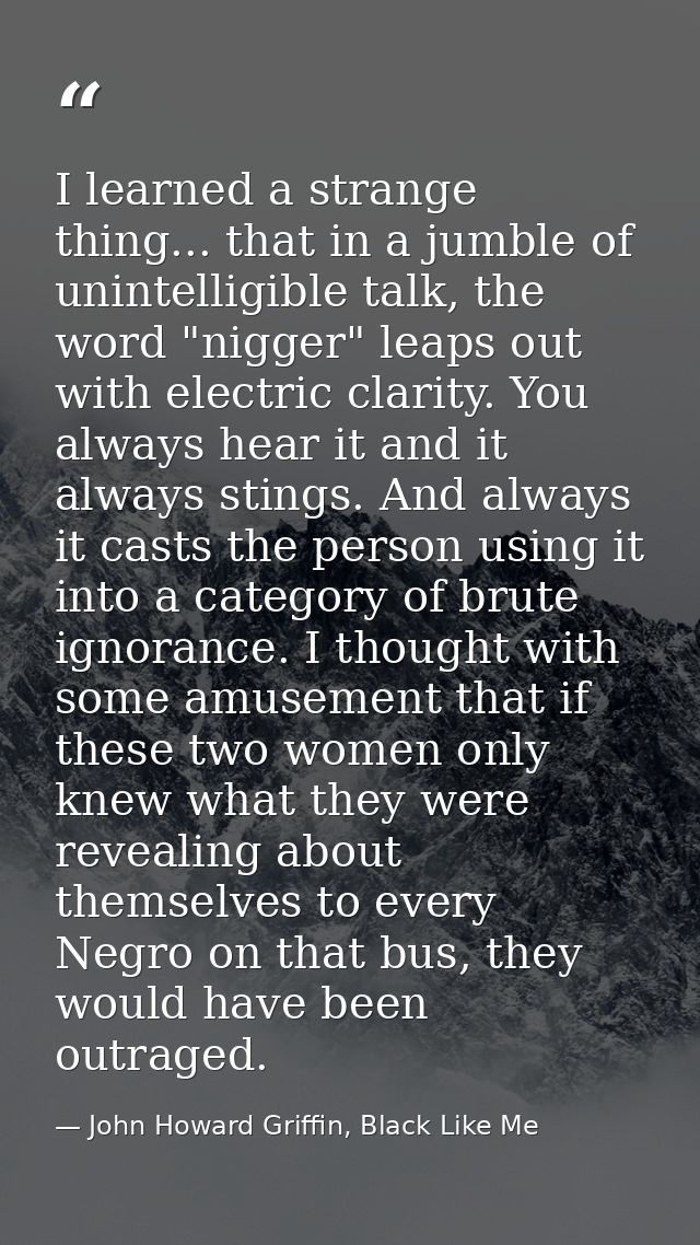 I learned a strange thing... that in a jumble of unintelligible talk, the word "nigger" leaps out with electric clarity. — John Howard Griffin, Black Like Me