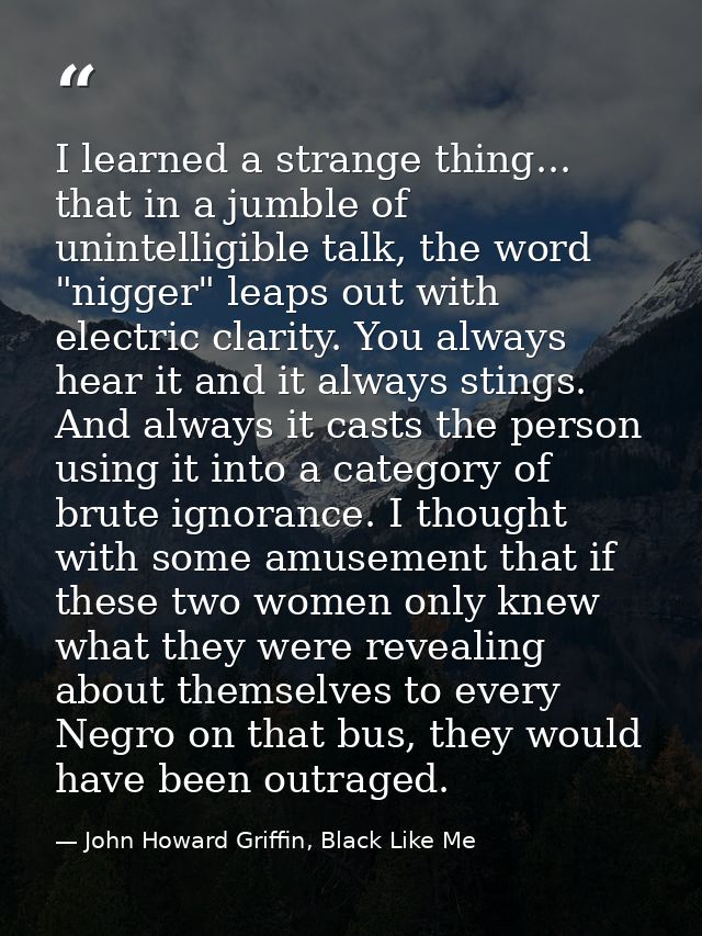 I learned a strange thing... that in a jumble of unintelligible talk, the word "nigger" leaps out with electric clarity. — John Howard Griffin, Black Like Me