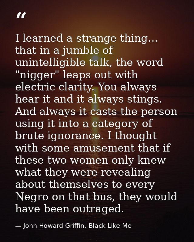 I learned a strange thing... that in a jumble of unintelligible talk, the word "nigger" leaps out with electric clarity. — John Howard Griffin, Black Like Me