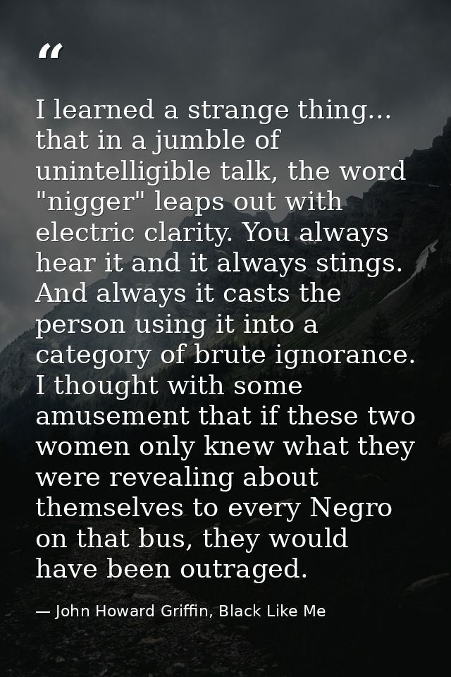 I learned a strange thing... that in a jumble of unintelligible talk, the word "nigger" leaps out with electric clarity. — John Howard Griffin, Black Like Me
