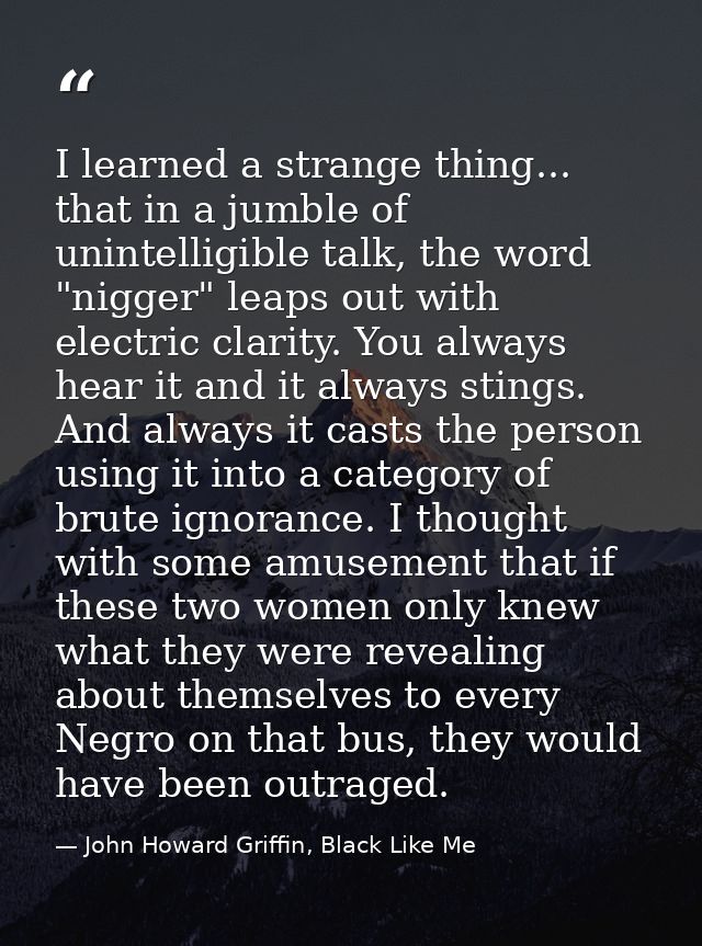 I learned a strange thing... that in a jumble of unintelligible talk, the word "nigger" leaps out with electric clarity. — John Howard Griffin, Black Like Me