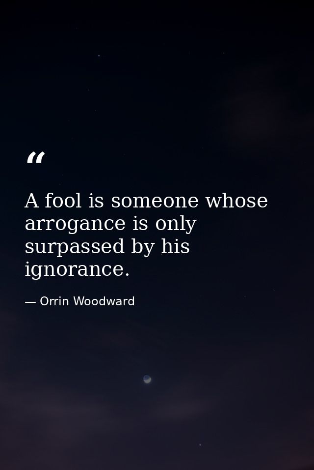 A fool is someone whose arrogance is only surpassed by his ignorance. — Orrin Woodward