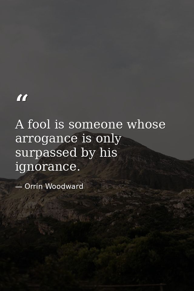 A fool is someone whose arrogance is only surpassed by his ignorance. — Orrin Woodward