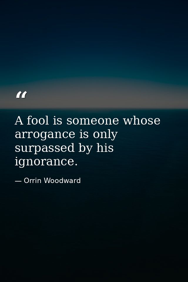 A fool is someone whose arrogance is only surpassed by his ignorance. — Orrin Woodward