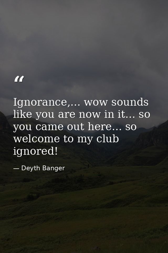 Ignorance,... wow sounds like you are now in it... so you came out here... so welcome to my club ignored! — Deyth Banger