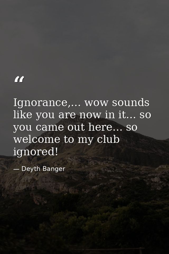 Ignorance,... wow sounds like you are now in it... so you came out here... so welcome to my club ignored! — Deyth Banger