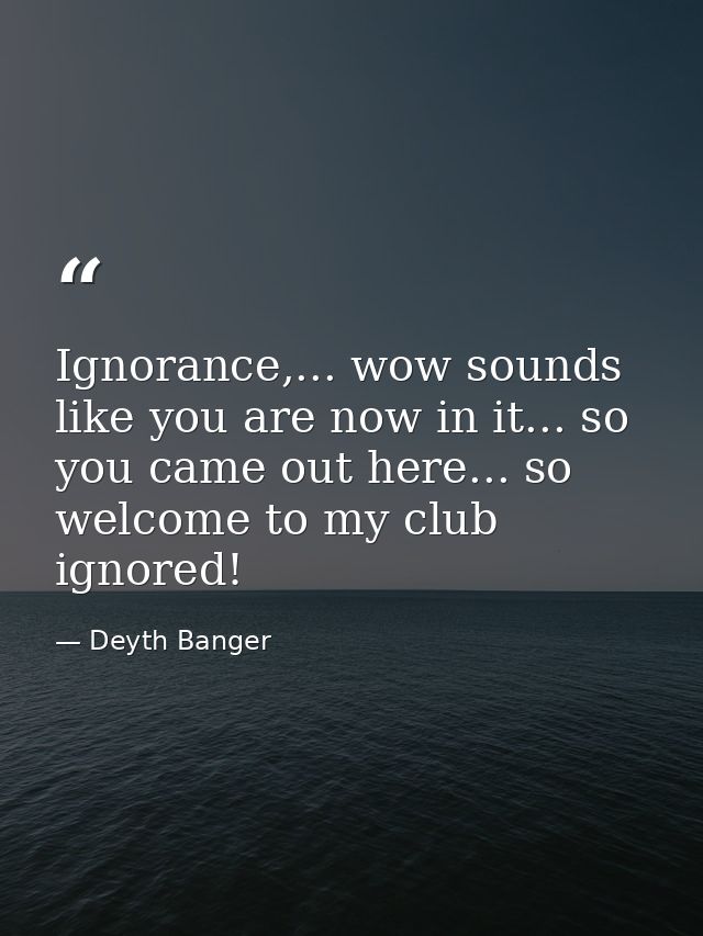 Ignorance,... wow sounds like you are now in it... so you came out here... so welcome to my club ignored! — Deyth Banger