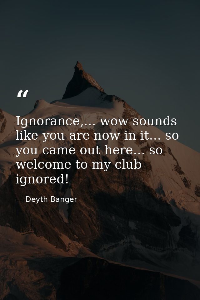 Ignorance,... wow sounds like you are now in it... so you came out here... so welcome to my club ignored! — Deyth Banger
