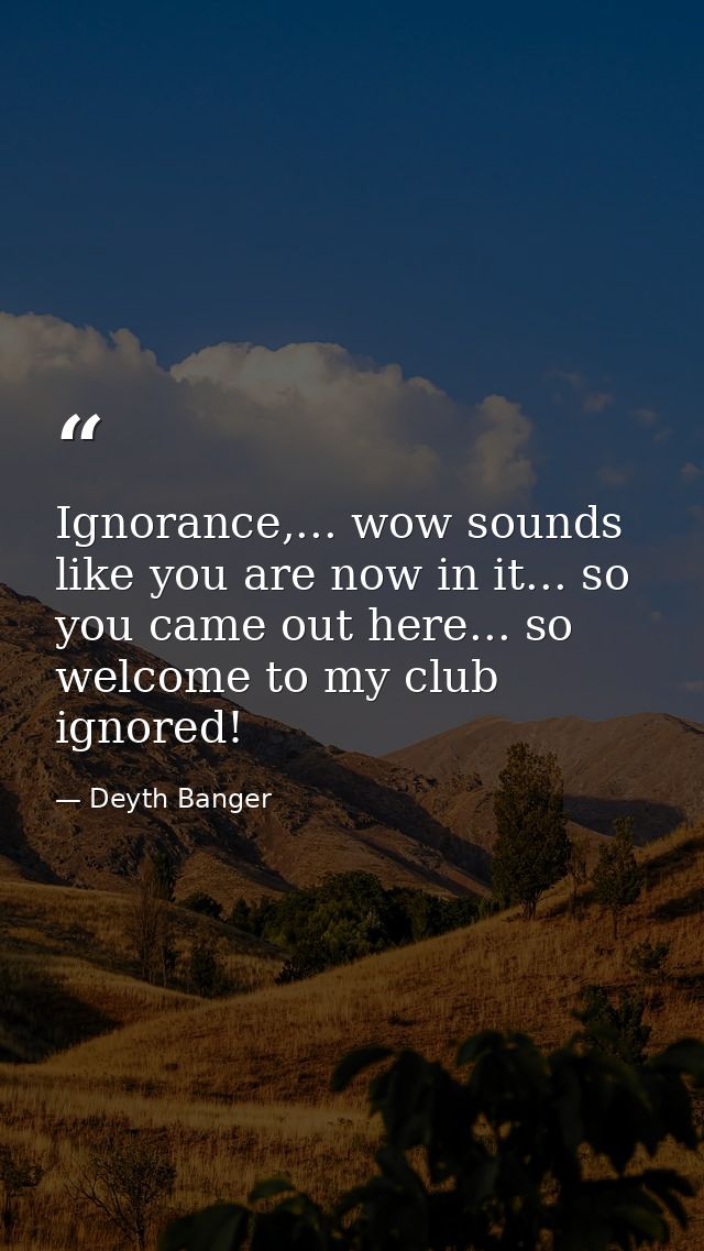 Ignorance,... wow sounds like you are now in it... so you came out here... so welcome to my club ignored! — Deyth Banger