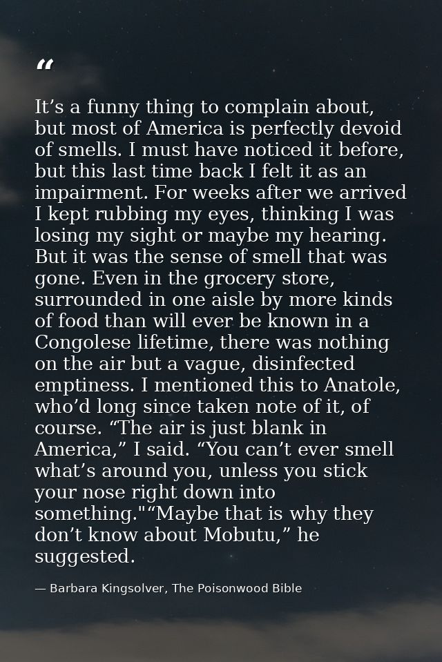 It’s a funny thing to complain about, but most of America is perfectly devoid of smells. I must have noticed it before,  — Barbara Kingsolver, The Poisonwood Bible