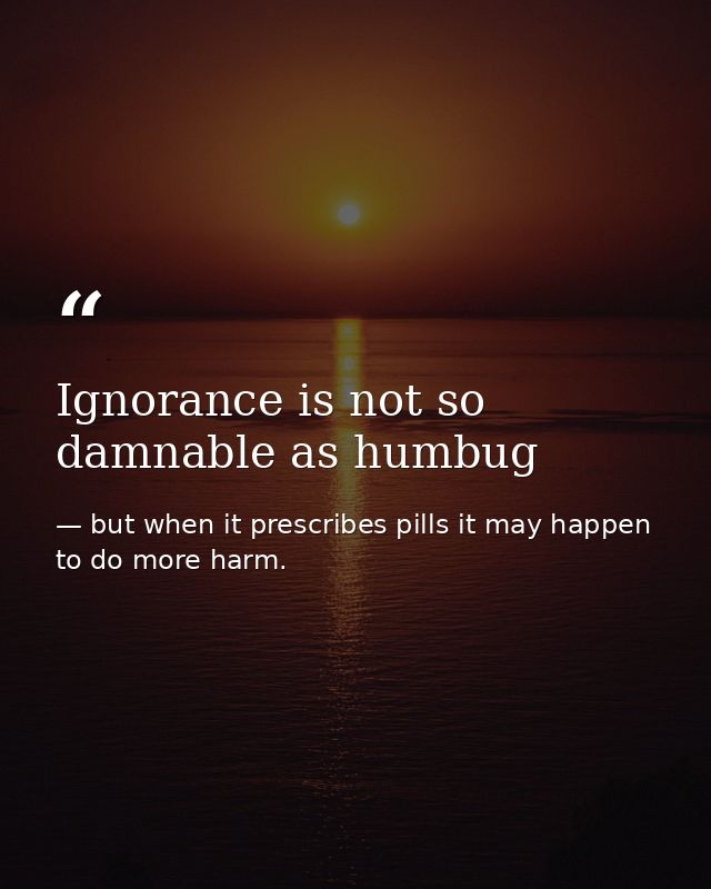 Ignorance is not so damnable as humbug — but when it prescribes pills it may happen to do more harm.