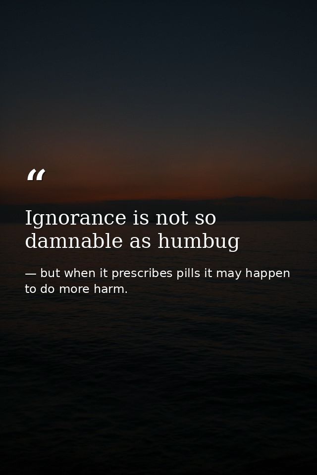 Ignorance is not so damnable as humbug — but when it prescribes pills it may happen to do more harm.