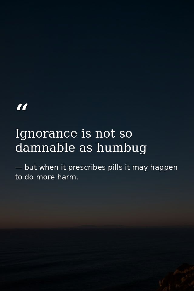 Ignorance is not so damnable as humbug — but when it prescribes pills it may happen to do more harm.