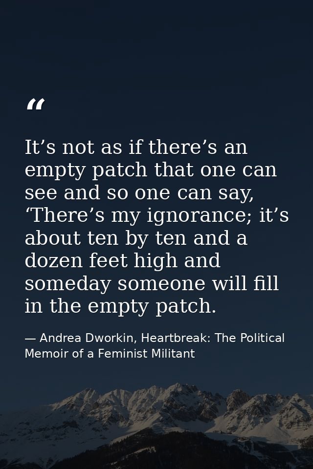 It’s not as if there’s an empty patch that one can see and so one can say, ‘There’s my ignorance; it’s about ten by ten  — Andrea Dworkin, Heartbreak: The Political Memoir of a Feminist Militant