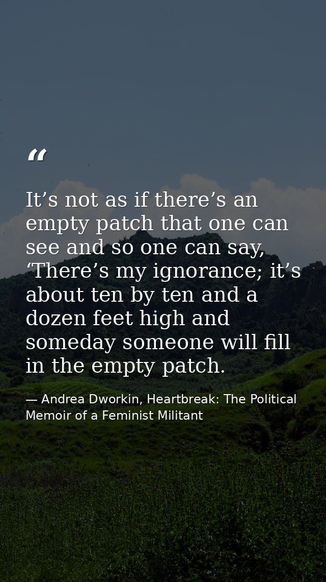 It’s not as if there’s an empty patch that one can see and so one can say, ‘There’s my ignorance; it’s about ten by ten  — Andrea Dworkin, Heartbreak: The Political Memoir of a Feminist Militant