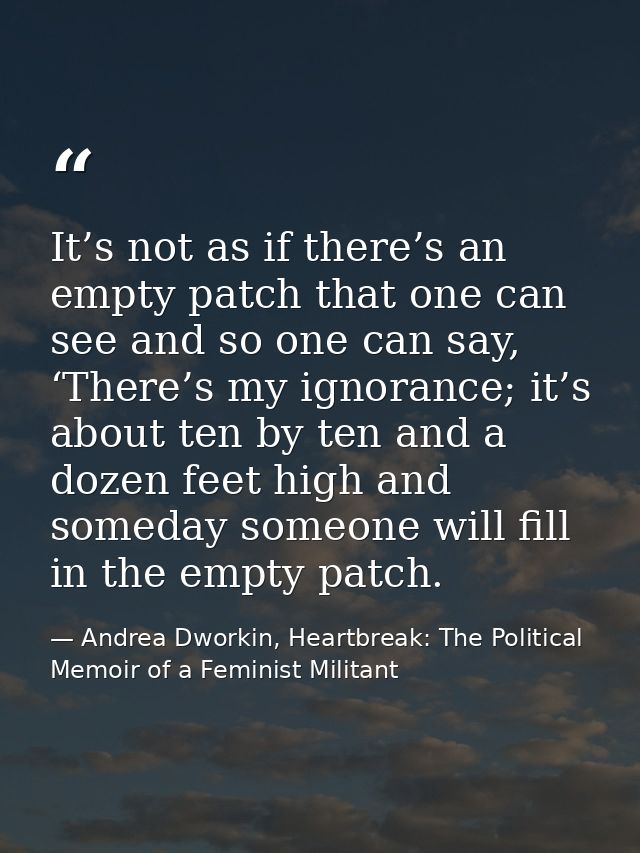 It’s not as if there’s an empty patch that one can see and so one can say, ‘There’s my ignorance; it’s about ten by ten  — Andrea Dworkin, Heartbreak: The Political Memoir of a Feminist Militant