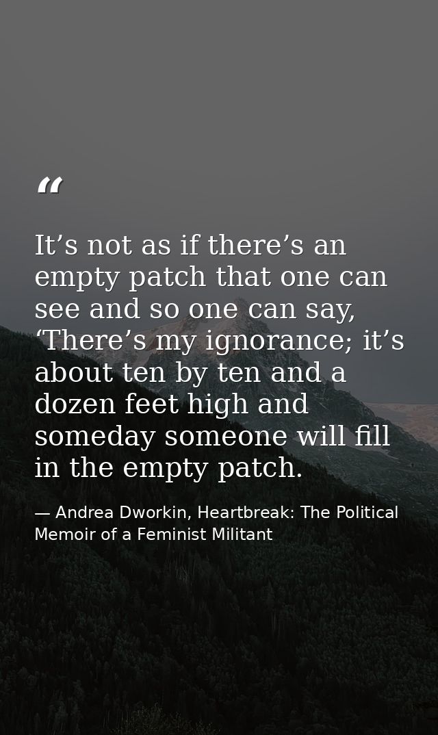 It’s not as if there’s an empty patch that one can see and so one can say, ‘There’s my ignorance; it’s about ten by ten  — Andrea Dworkin, Heartbreak: The Political Memoir of a Feminist Militant