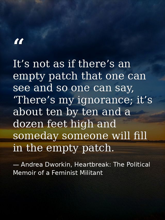 It’s not as if there’s an empty patch that one can see and so one can say, ‘There’s my ignorance; it’s about ten by ten  — Andrea Dworkin, Heartbreak: The Political Memoir of a Feminist Militant