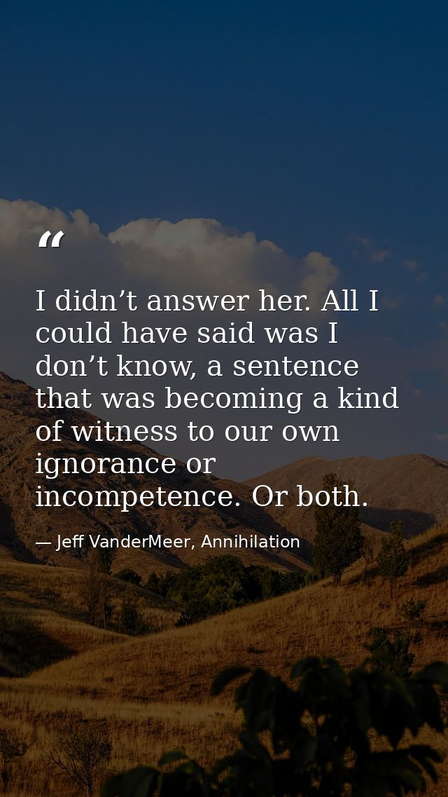 I didn’t answer her. All I could have said was I don’t know, a sentence that was becoming a kind of witness to our own i — Jeff VanderMeer, Annihilation