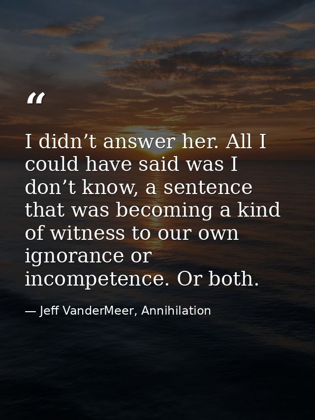 I didn’t answer her. All I could have said was I don’t know, a sentence that was becoming a kind of witness to our own i — Jeff VanderMeer, Annihilation