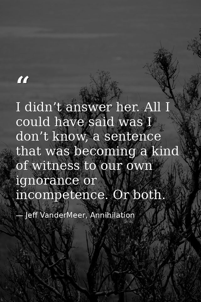 I didn’t answer her. All I could have said was I don’t know, a sentence that was becoming a kind of witness to our own i — Jeff VanderMeer, Annihilation