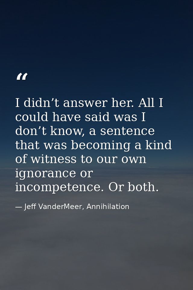 I didn’t answer her. All I could have said was I don’t know, a sentence that was becoming a kind of witness to our own i — Jeff VanderMeer, Annihilation