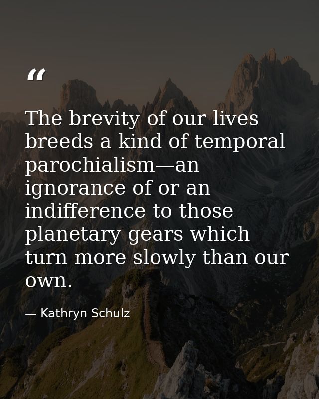 The brevity of our lives breeds a kind of temporal parochialism—an ignorance of or an indifference to those planetary ge — Kathryn Schulz