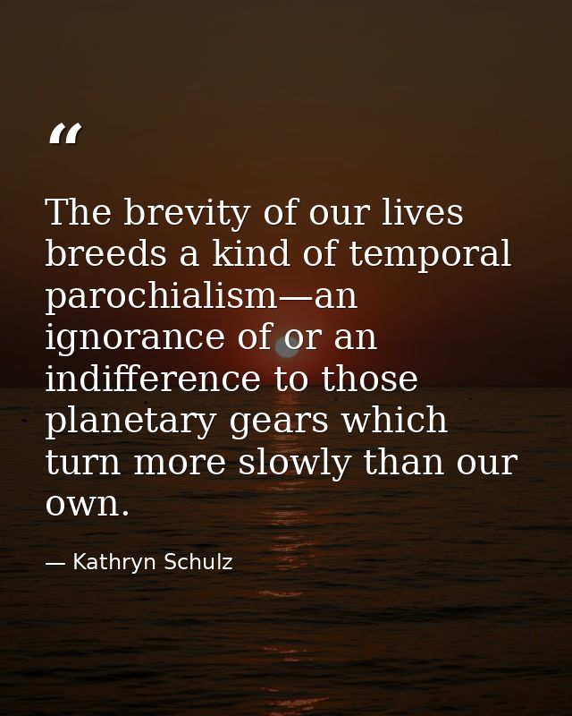The brevity of our lives breeds a kind of temporal parochialism—an ignorance of or an indifference to those planetary ge — Kathryn Schulz