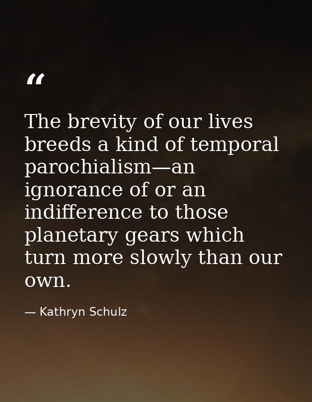 The brevity of our lives breeds a kind of temporal parochialism—an ignorance of or an indifference to those planetary ge — Kathryn Schulz