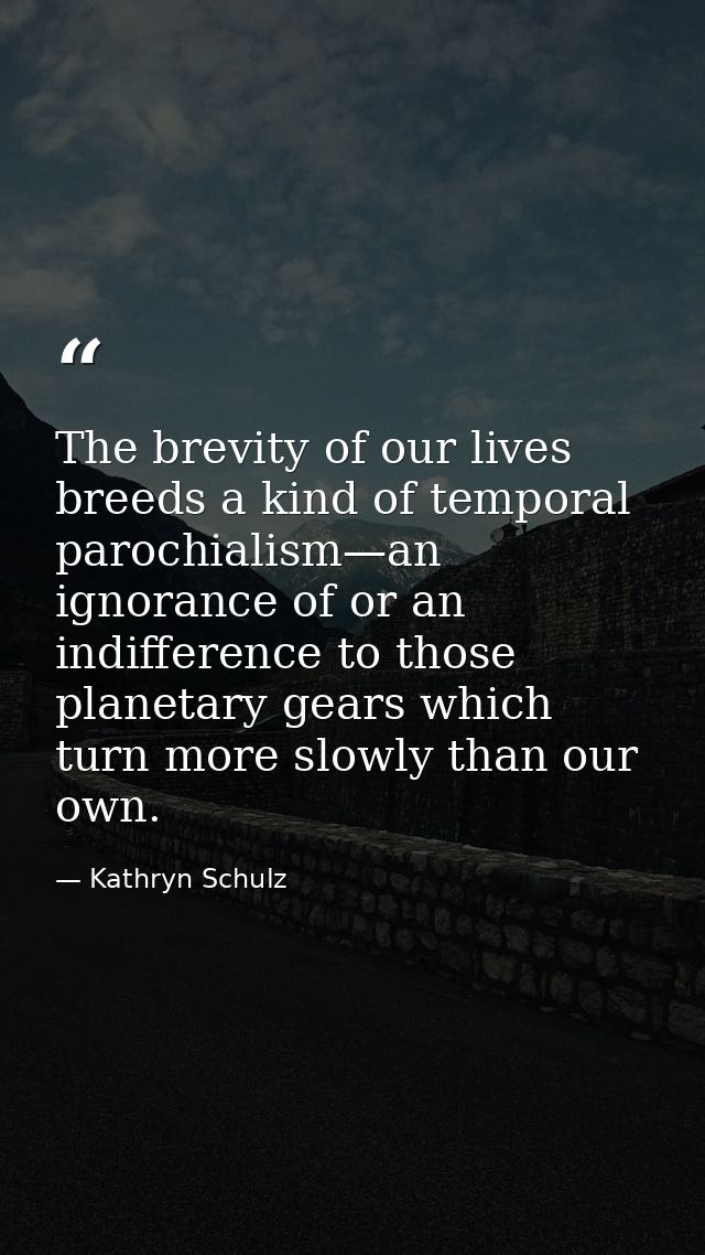 The brevity of our lives breeds a kind of temporal parochialism—an ignorance of or an indifference to those planetary ge — Kathryn Schulz