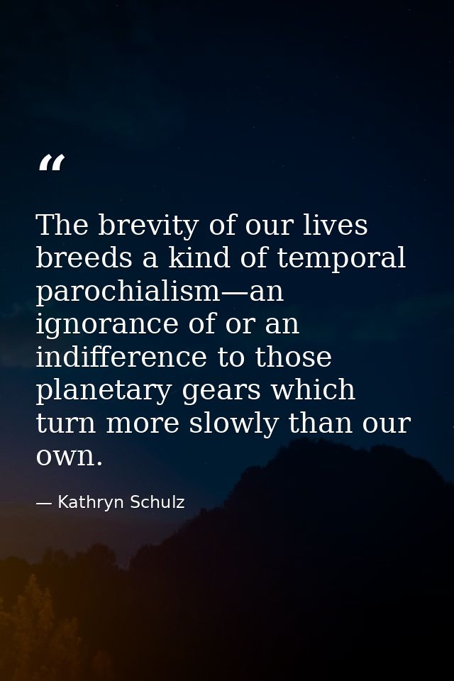 The brevity of our lives breeds a kind of temporal parochialism—an ignorance of or an indifference to those planetary ge — Kathryn Schulz