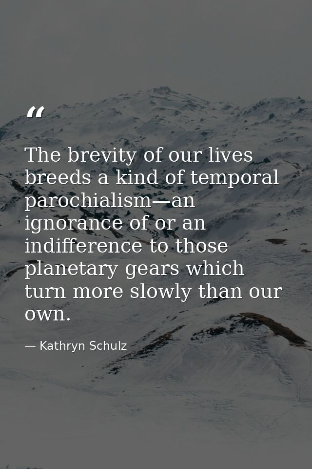 The brevity of our lives breeds a kind of temporal parochialism—an ignorance of or an indifference to those planetary ge — Kathryn Schulz