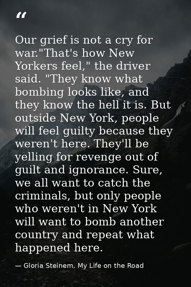 Our grief is not a cry for war."That's how New Yorkers feel," the driver said. "They know what bombing looks like, and t — Gloria Steinem, My Life on the Road