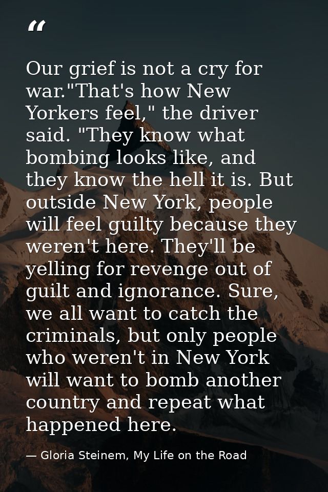 Our grief is not a cry for war."That's how New Yorkers feel," the driver said. "They know what bombing looks like, and t — Gloria Steinem, My Life on the Road