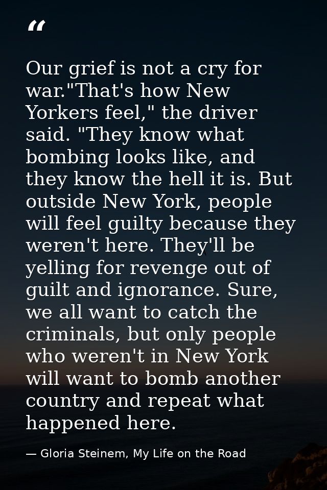 Our grief is not a cry for war."That's how New Yorkers feel," the driver said. "They know what bombing looks like, and t — Gloria Steinem, My Life on the Road