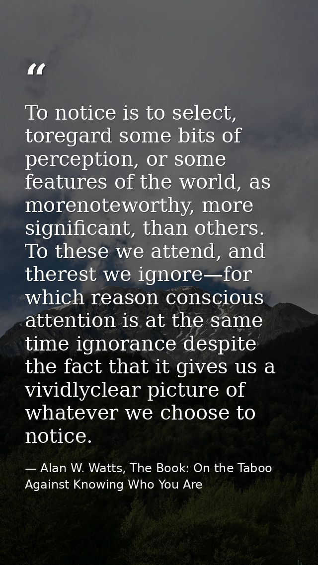 To notice is to select, toregard some bits of perception, or some features of the world, as morenoteworthy, more signifi — Alan W. Watts, The Book: On the Taboo Against Knowing Who You Are
