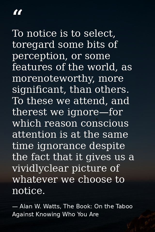 To notice is to select, toregard some bits of perception, or some features of the world, as morenoteworthy, more signifi — Alan W. Watts, The Book: On the Taboo Against Knowing Who You Are