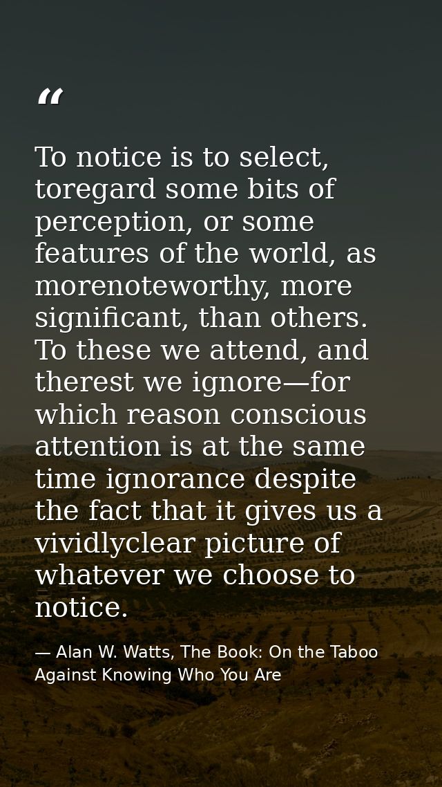 To notice is to select, toregard some bits of perception, or some features of the world, as morenoteworthy, more signifi — Alan W. Watts, The Book: On the Taboo Against Knowing Who You Are