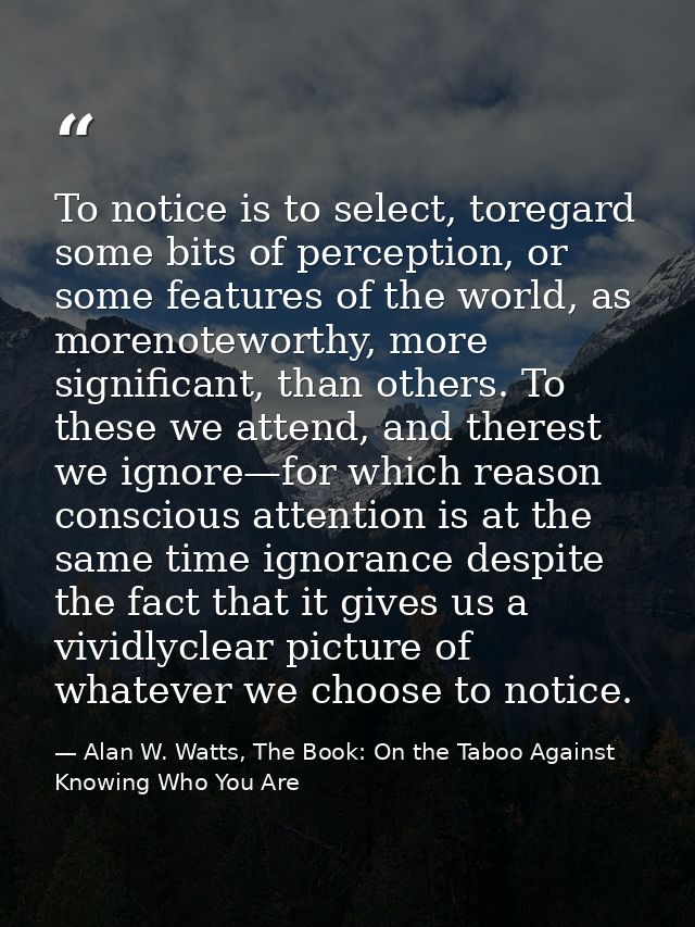 To notice is to select, toregard some bits of perception, or some features of the world, as morenoteworthy, more signifi — Alan W. Watts, The Book: On the Taboo Against Knowing Who You Are
